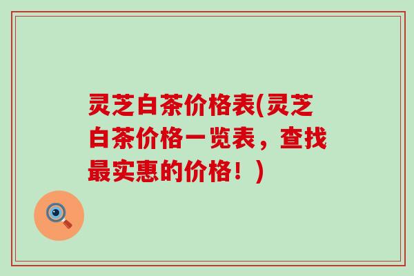 灵芝白茶价格表(灵芝白茶价格一览表，查找实惠的价格！)