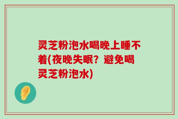 灵芝粉泡水喝晚上睡不着(夜晚？避免喝灵芝粉泡水)