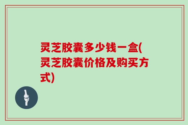 灵芝胶囊多少钱一盒(灵芝胶囊价格及购买方式)