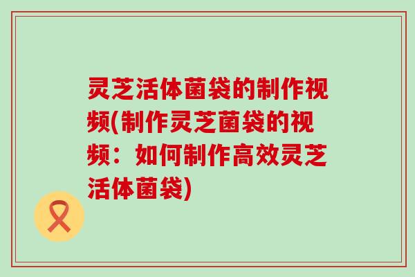 灵芝活体菌袋的制作视频(制作灵芝菌袋的视频：如何制作高效灵芝活体菌袋)