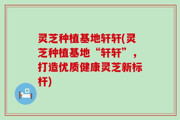 灵芝种植基地轩轩(灵芝种植基地“轩轩”，打造优质健康灵芝新标杆)