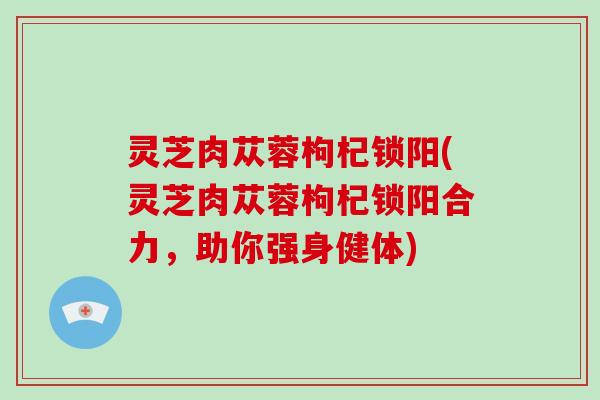 灵芝肉苁蓉枸杞锁阳(灵芝肉苁蓉枸杞锁阳合力，助你强身健体)