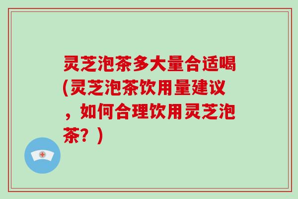 灵芝泡茶多大量合适喝(灵芝泡茶饮用量建议，如何合理饮用灵芝泡茶？)