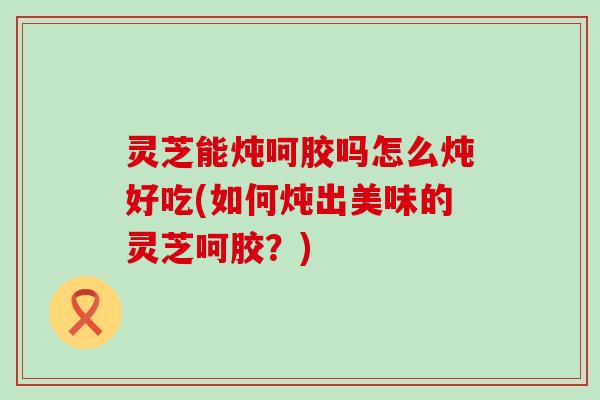 灵芝能炖呵胶吗怎么炖好吃(如何炖出美味的灵芝呵胶？)