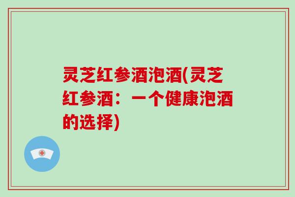 灵芝红参酒泡酒(灵芝红参酒：一个健康泡酒的选择)