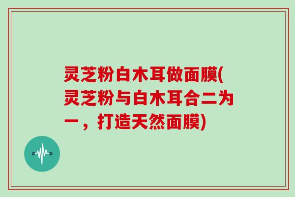 灵芝粉白木耳做面膜(灵芝粉与白木耳合二为一，打造天然面膜)