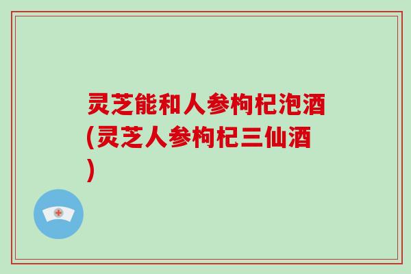 灵芝能和人参枸杞泡酒(灵芝人参枸杞三仙酒)