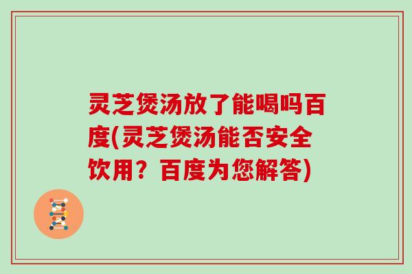 灵芝煲汤放了能喝吗百度(灵芝煲汤能否安全饮用？百度为您解答)