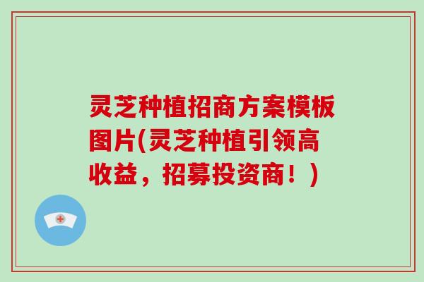 灵芝种植招商方案模板图片(灵芝种植引领高收益，招募投资商！)