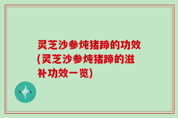 灵芝沙参炖猪蹄的功效(灵芝沙参炖猪蹄的滋补功效一览)