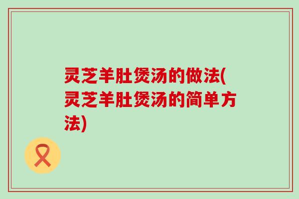 灵芝羊肚煲汤的做法(灵芝羊肚煲汤的简单方法)