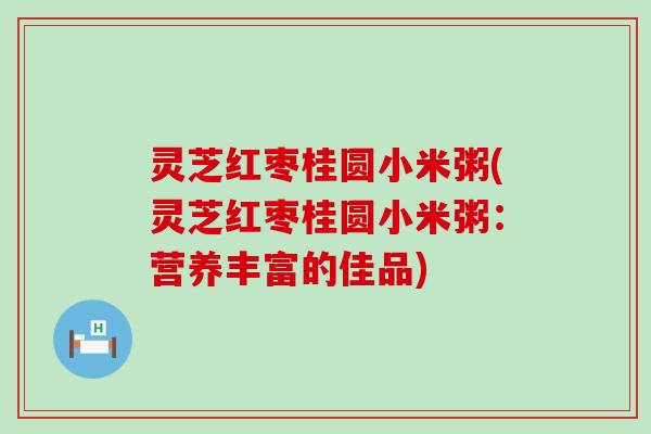 灵芝红枣桂圆小米粥(灵芝红枣桂圆小米粥：营养丰富的佳品)