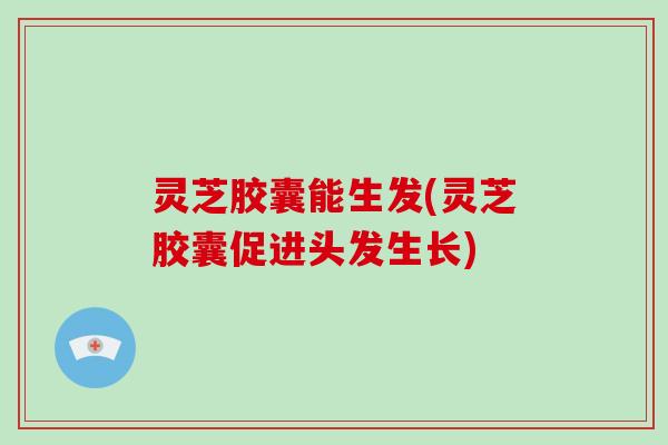 灵芝胶囊能生发(灵芝胶囊促进头发生长)