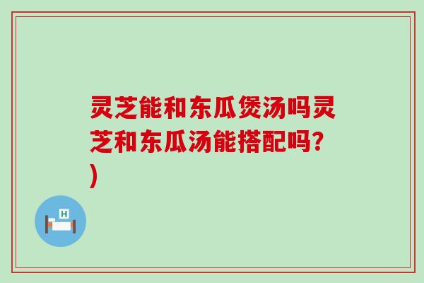 灵芝能和东瓜煲汤吗灵芝和东瓜汤能搭配吗？)