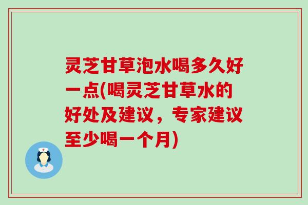 灵芝甘草泡水喝多久好一点(喝灵芝甘草水的好处及建议，专家建议至少喝一个月)