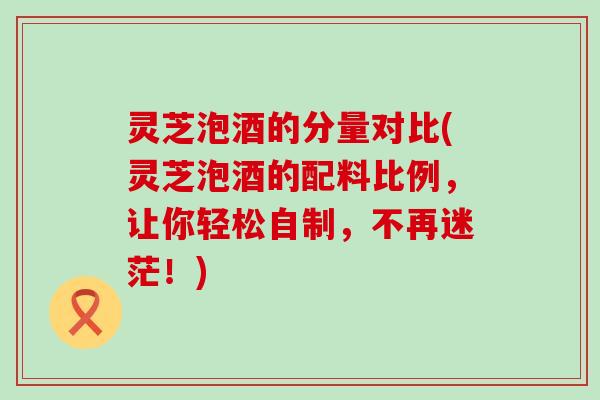 灵芝泡酒的分量对比(灵芝泡酒的配料比例，让你轻松自制，不再迷茫！)