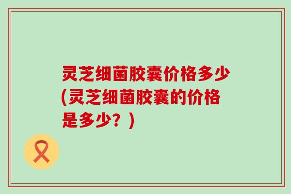 灵芝胶囊价格多少(灵芝胶囊的价格是多少？)