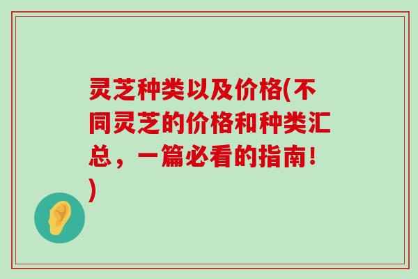 灵芝种类以及价格(不同灵芝的价格和种类汇总，一篇必看的指南！)