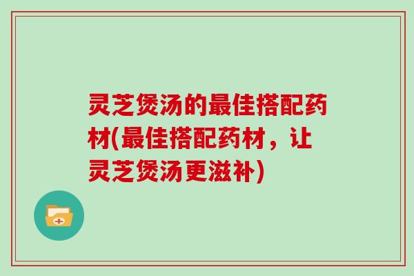 灵芝煲汤的佳搭配药材(佳搭配药材，让灵芝煲汤更滋补)