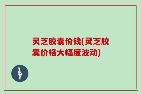 灵芝胶囊价钱(灵芝胶囊价格大幅度波动)