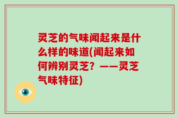 灵芝的气味闻起来是什么样的味道(闻起来如何辨别灵芝？——灵芝气味特征)