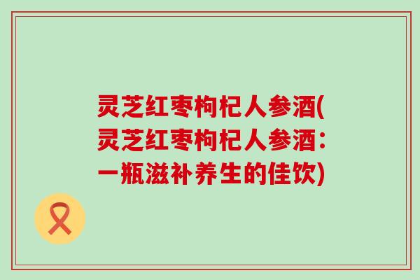 灵芝红枣枸杞人参酒(灵芝红枣枸杞人参酒：一瓶滋补养生的佳饮)