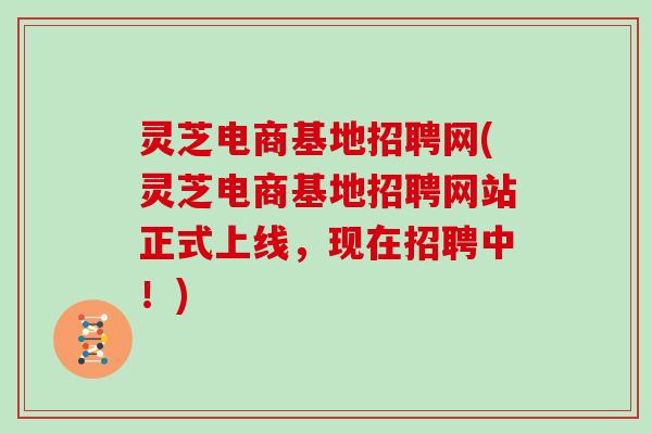 灵芝电商基地招聘网(灵芝电商基地招聘网站正式上线，现在招聘中！)