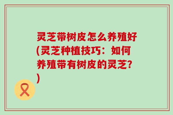 灵芝带树皮怎么养殖好(灵芝种植技巧：如何养殖带有树皮的灵芝？)