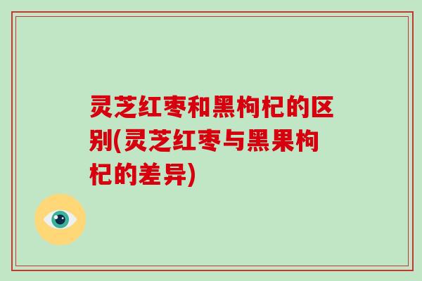 灵芝红枣和黑枸杞的区别(灵芝红枣与黑果枸杞的差异)