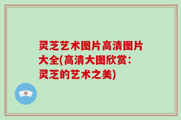 灵芝艺术图片高清图片大全(高清大图欣赏：灵芝的艺术之美)