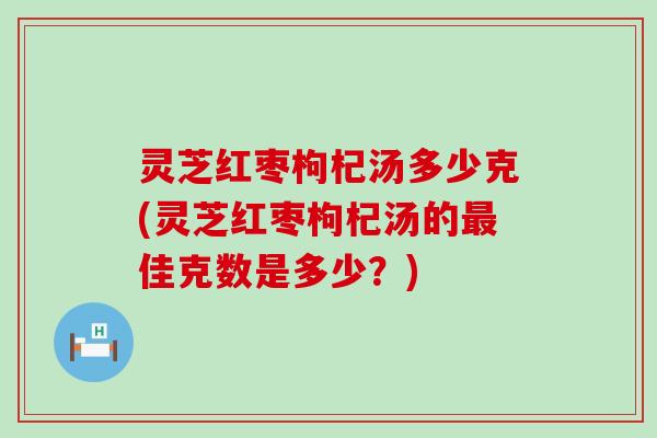 灵芝红枣枸杞汤多少克(灵芝红枣枸杞汤的佳克数是多少？)