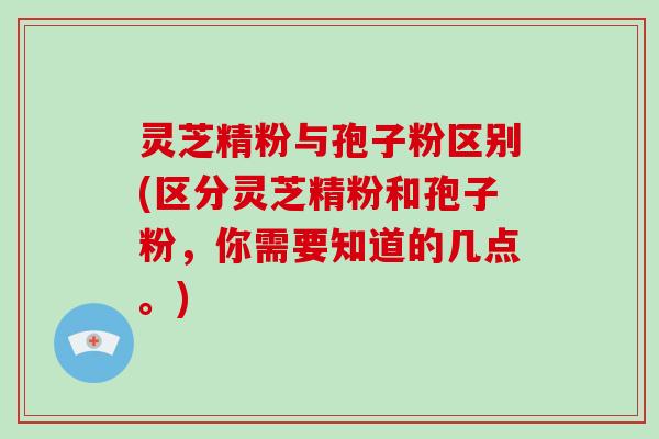 灵芝精粉与孢子粉区别(区分灵芝精粉和孢子粉，你需要知道的几点。)