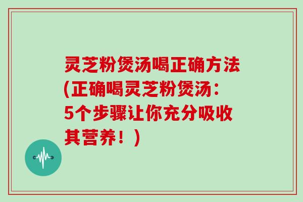 灵芝粉煲汤喝正确方法(正确喝灵芝粉煲汤：5个步骤让你充分吸收其营养！)