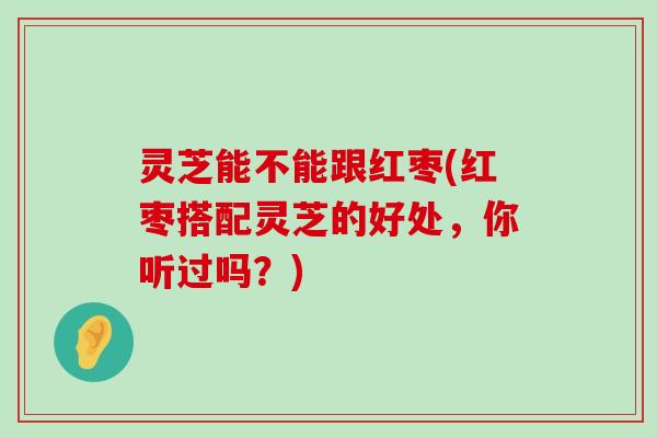 灵芝能不能跟红枣(红枣搭配灵芝的好处，你听过吗？)