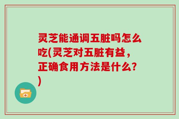 灵芝能通调五脏吗怎么吃(灵芝对五脏有益，正确食用方法是什么？)