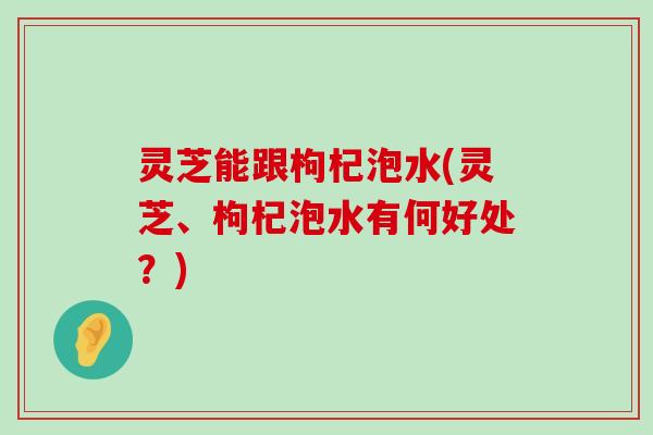 灵芝能跟枸杞泡水(灵芝、枸杞泡水有何好处？)