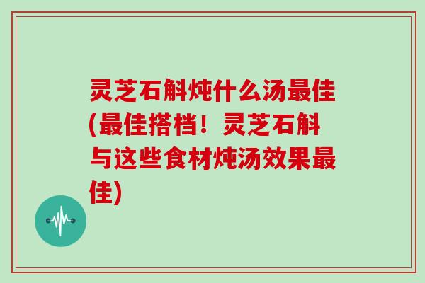 灵芝石斛炖什么汤佳(佳搭档！灵芝石斛与这些食材炖汤效果佳)