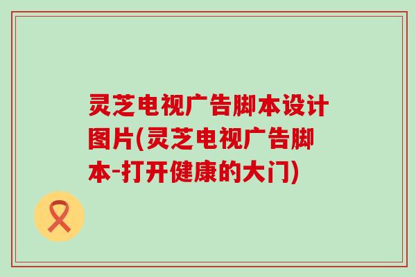 灵芝电视广告脚本设计图片(灵芝电视广告脚本-打开健康的大门)