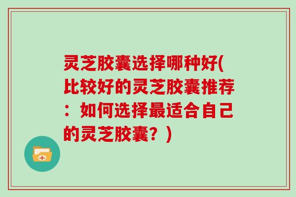 灵芝胶囊选择哪种好(比较好的灵芝胶囊推荐：如何选择适合自己的灵芝胶囊？)