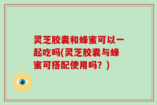 灵芝胶囊和蜂蜜可以一起吃吗(灵芝胶囊与蜂蜜可搭配使用吗？)