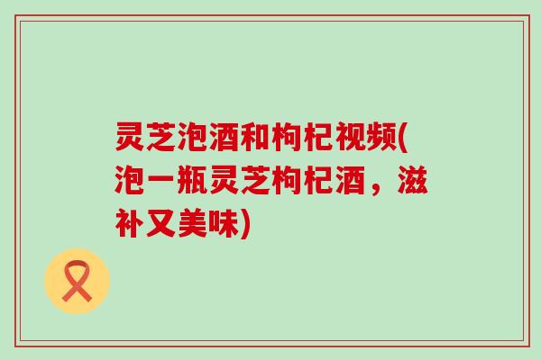 灵芝泡酒和枸杞视频(泡一瓶灵芝枸杞酒，滋补又美味)