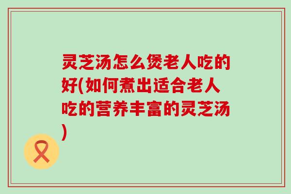 灵芝汤怎么煲老人吃的好(如何煮出适合老人吃的营养丰富的灵芝汤)