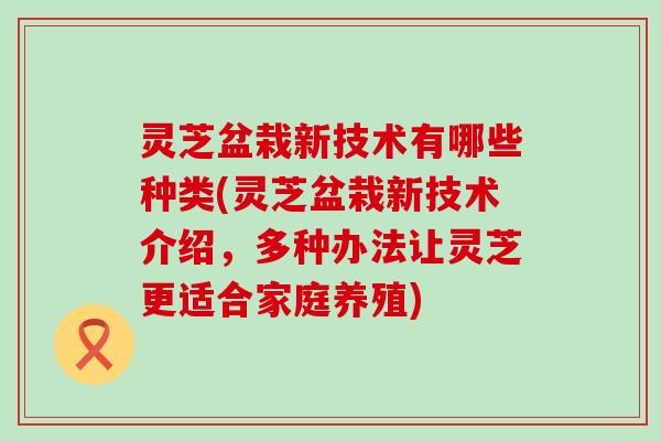 灵芝盆栽新技术有哪些种类(灵芝盆栽新技术介绍，多种办法让灵芝更适合家庭养殖)