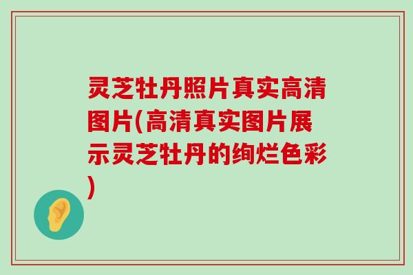 灵芝牡丹照片真实高清图片(高清真实图片展示灵芝牡丹的绚烂色彩)