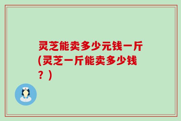 灵芝能卖多少元钱一斤(灵芝一斤能卖多少钱？)