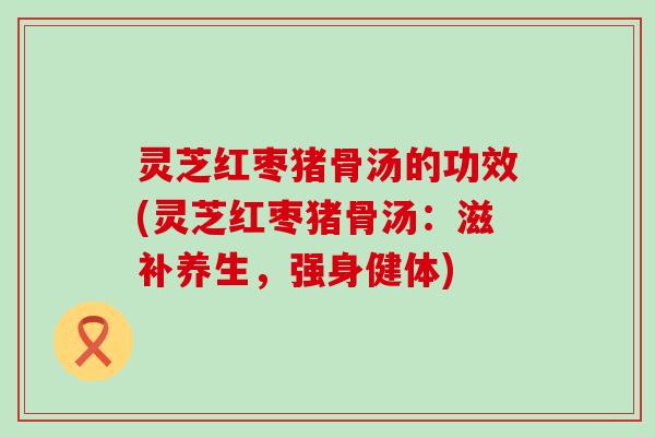 灵芝红枣猪骨汤的功效(灵芝红枣猪骨汤：滋补养生，强身健体)