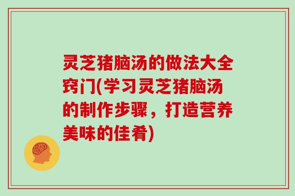 灵芝猪脑汤的做法大全窍门(学习灵芝猪脑汤的制作步骤，打造营养美味的佳肴)