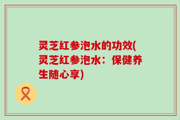 灵芝红参泡水的功效(灵芝红参泡水：保健养生随心享)