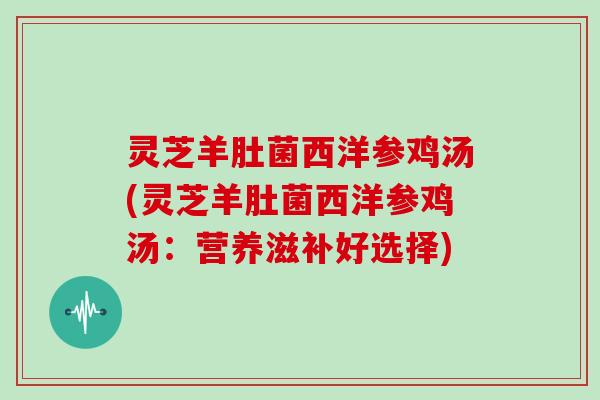 灵芝羊肚菌西洋参鸡汤(灵芝羊肚菌西洋参鸡汤：营养滋补好选择)