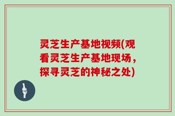 灵芝生产基地视频(观看灵芝生产基地现场，探寻灵芝的神秘之处)